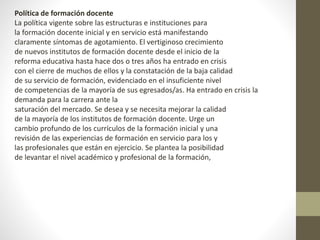Política de formación docente
La política vigente sobre las estructuras e instituciones para
la formación docente inicial y en servicio está manifestando
claramente síntomas de agotamiento. El vertiginoso crecimiento
de nuevos institutos de formación docente desde el inicio de la
reforma educativa hasta hace dos o tres años ha entrado en crisis
con el cierre de muchos de ellos y la constatación de la baja calidad
de su servicio de formación, evidenciado en el insuficiente nivel
de competencias de la mayoría de sus egresados/as. Ha entrado en crisis la
demanda para la carrera ante la
saturación del mercado. Se desea y se necesita mejorar la calidad
de la mayoría de los institutos de formación docente. Urge un
cambio profundo de los currículos de la formación inicial y una
revisión de las experiencias de formación en servicio para los y
las profesionales que están en ejercicio. Se plantea la posibilidad
de levantar el nivel académico y profesional de la formación,
 
