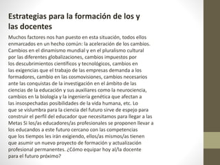 Estrategias para la formación de los y
las docentes
Muchos factores nos han puesto en esta situación, todos ellos
enmarcados en un hecho común: la aceleración de los cambios.
Cambios en el dinamismo mundial y en el pluralismo cultural
por las diferentes globalizaciones, cambios impuestos por
los descubrimientos científicos y tecnológicos, cambios en
las exigencias que el trabajo de las empresas demanda a los
formadores, cambio en las cosmovisiones, cambios necesarios
ante las conquistas de la investigación en el ámbito de las
ciencias de la educación y sus auxiliares como la neurociencia,
cambios en la biología y la ingeniería genética que afectan a
las insospechadas posibilidades de la vida humana, etc. Lo
que se vislumbra para la ciencia del futuro sirve de espejo para
construir el perfil del educador que necesitamos para llegar a las
Metas Si los/as educadores/as profesionales se proponen llevar a
los educandos a este futuro cercano con las competencias
que los tiempos les irán exigiendo, ellos/as mismos/as tienen
que asumir un nuevo proyecto de formación y actualización
profesional permanentes. ¿Cómo equipar hoy al/la docente
para el futuro próximo?
 