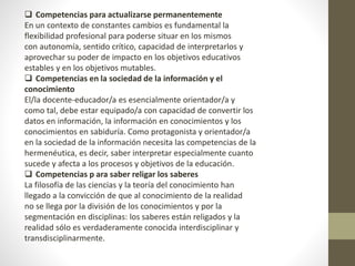  Competencias para actualizarse permanentemente
En un contexto de constantes cambios es fundamental la
flexibilidad profesional para poderse situar en los mismos
con autonomía, sentido crítico, capacidad de interpretarlos y
aprovechar su poder de impacto en los objetivos educativos
estables y en los objetivos mutables.
 Competencias en la sociedad de la información y el
conocimiento
El/la docente-educador/a es esencialmente orientador/a y
como tal, debe estar equipado/a con capacidad de convertir los
datos en información, la información en conocimientos y los
conocimientos en sabiduría. Como protagonista y orientador/a
en la sociedad de la información necesita las competencias de la
hermenéutica, es decir, saber interpretar especialmente cuanto
sucede y afecta a los procesos y objetivos de la educación.
 Competencias p ara saber religar los saberes
La filosofía de las ciencias y la teoría del conocimiento han
llegado a la convicción de que al conocimiento de la realidad
no se llega por la división de los conocimientos y por la
segmentación en disciplinas: los saberes están religados y la
realidad sólo es verdaderamente conocida interdisciplinar y
transdisciplinarmente.
 