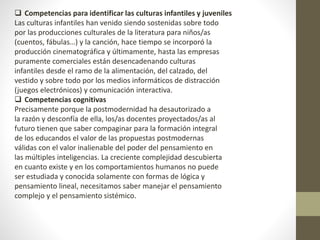  Competencias para identificar las culturas infantiles y juveniles
Las culturas infantiles han venido siendo sostenidas sobre todo
por las producciones culturales de la literatura para niños/as
(cuentos, fábulas…) y la canción, hace tiempo se incorporó la
producción cinematográfica y últimamente, hasta las empresas
puramente comerciales están desencadenando culturas
infantiles desde el ramo de la alimentación, del calzado, del
vestido y sobre todo por los medios informáticos de distracción
(juegos electrónicos) y comunicación interactiva.
 Competencias cognitivas
Precisamente porque la postmodernidad ha desautorizado a
la razón y desconfía de ella, los/as docentes proyectados/as al
futuro tienen que saber compaginar para la formación integral
de los educandos el valor de las propuestas postmodernas
válidas con el valor inalienable del poder del pensamiento en
las múltiples inteligencias. La creciente complejidad descubierta
en cuanto existe y en los comportamientos humanos no puede
ser estudiada y conocida solamente con formas de lógica y
pensamiento lineal, necesitamos saber manejar el pensamiento
complejo y el pensamiento sistémico.
 