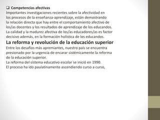  Competencias afectivas
Importantes investigaciones recientes sobre la afectividad en
los procesos de la enseñanza-aprendizaje, están demostrando
la relación directa que hay entre el comportamiento afectivo de
los/as docentes y los resultados de aprendizaje de los educandos.
La calidad y la madurez afectiva de los/as educadores/as es factor
decisivo además, en la formación holística de los educandos.
La reforma y revolución de la educación superior
Entre los desafíos más apremiantes, nuestro país se encuentra
presionado por la urgencia de encarar sistémicamente la reforma
de la educación superior.
La reforma del sistema educativo escolar se inició en 1990.
El proceso ha ido paulatinamente ascendiendo curso a curso,
 