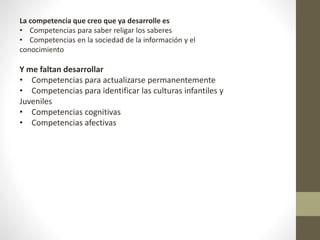 La competencia que creo que ya desarrolle es
• Competencias para saber religar los saberes
• Competencias en la sociedad de la información y el
conocimiento
Y me faltan desarrollar
• Competencias para actualizarse permanentemente
• Competencias para identificar las culturas infantiles y
Juveniles
• Competencias cognitivas
• Competencias afectivas
 