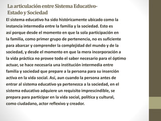LaarticulaciónentreSistemaEducativo-
EstadoySociedad
El sistema educativo ha sido históricamente ubicado como la
instancia intermedia entre la familia y la sociedad. Esto es
así porque desde el momento en que la sola participación en
la familia, como primer grupo de pertenencia, no es suficiente
para abarcar y comprender la complejidad del mundo y de la
sociedad, y desde el momento en que la mera incorporación a
la vida práctica no provee todo el saber necesario para el óptimo
actuar, se hace necesaria una institución intermedia entre
familia y sociedad que prepare a la persona para su inserción
activa en la vida social. Así, aun cuando la persona antes de
entrar al sistema educativo ya pertenezca a la sociedad, en el
sistema educativo adquiere un requisito imprescindible, se
prepara para participar en la vida social, política y cultural,
como ciudadano, actor reflexivo y creador.
 