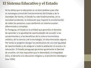 El SistemaEducativoy el Estado
Se ha dicho que la educación es un bien público y por ello
es estrategia central del funcionamiento del Estado y de la
Sociedad. De hecho, el Estado ha sido históricamente, en la
sociedad occidental, la institución que impulsó la escolarización
de todas las personas y que conformó un sistema escolar
diferenciado y complejo.
En Paraguay, el Estado es la entidad que garantiza el derecho
de aprender y la igualdad de oportunidades de acceder a los
conocimientos y a los beneficios de la cultura humanística,
artística, de la ciencia y de la tecnología, sin discriminación alguna.
Por tanto se propone otorgar las condiciones de una real igualdad
de oportunidades y de asegurar a toda la población el acceso a la
educación. El Estado paraguayo garantiza igualmente la libertad
de enseñar, sin más requisitos que la idoneidad y la integridad
ética, el derecho a la educación religiosa y al pluralismo ideológico
(Ley 1264).
 