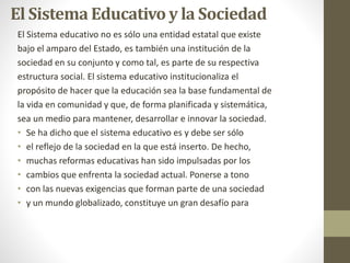 El Sistema Educativo y la Sociedad
El Sistema educativo no es sólo una entidad estatal que existe
bajo el amparo del Estado, es también una institución de la
sociedad en su conjunto y como tal, es parte de su respectiva
estructura social. El sistema educativo institucionaliza el
propósito de hacer que la educación sea la base fundamental de
la vida en comunidad y que, de forma planificada y sistemática,
sea un medio para mantener, desarrollar e innovar la sociedad.
• Se ha dicho que el sistema educativo es y debe ser sólo
• el reflejo de la sociedad en la que está inserto. De hecho,
• muchas reformas educativas han sido impulsadas por los
• cambios que enfrenta la sociedad actual. Ponerse a tono
• con las nuevas exigencias que forman parte de una sociedad
• y un mundo globalizado, constituye un gran desafío para
 