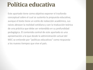 Política educativa
Este apartado tiene como objetivo exponer el trasfondo
conceptual sobre el cual se sustenta la propuesta educativa;
aunque el texto tiene un estilo de redacción académico, sus
raíces abrazan la realidad cotidiana y son la traducción teórica
de una práctica que debe ser entendida en su profundidad
pedagógica. El contenido central de este apartado es una
aproximación a lo que desde la administración actual del
MEC se entiende por “políticas educativas” como respuesta
a los nuevos tiempos que vive el país.
 