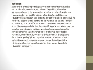 Definición
A partir del enfoque pedagógico y los fundamentos expuestos
en los párrafos anteriores se define a la política educativa
como aquel marco de referencia complejo en el cual se piensan
y comprenden las problemáticas y los desafíos del Sistema
Educativo Paraguayo16 ; en este marco conceptual, lo educativo no
pierde su especificidad dentro de las Políticas de Estado sino por
el contrario, la educación es asumida desde sus vínculos con las
otras dimensiones de la vida humana17, donde los determinantes
sociales, económicos, políticos y culturales son considerados
como elementos significativos en el momento de concebir,
planificar, implementar, evaluar y retroalimentar el programa
de acciones pedagógicas, organizacionales, administrativas,
legislativas e institucionales que se desarrollan sistemática
e intencionalmente para alcanzar los fines y objetivos de la
educación paraguaya.
 