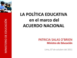 MINISTERIO
DE
EDUCACIÓN
LA POLÍTICA EDUCATIVA
en el marco del
ACUERDO NACIONAL
PATRICIA SALAS O’BRIEN
Ministra de Educación
Lima, 07 de octubre del 2011
 