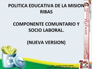 POLITICA EDUCATIVA DE LA MISION
RIBAS
COMPONENTE COMUNTARIO Y
SOCIO LABORAL.
(NUEVA VERSION)
MSc. LILIANA ACOSTA MAVOMSc. LILIANA ACOSTA MAVO
COORD. ORIENTACION LABORAL SOTILLOCOORD. ORIENTACION LABORAL SOTILLO
 