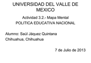 UNIVERSIDAD DEL VALLE DE
MEXICO
Actividad 3.2.- Mapa Mental
POLITICA EDUCATIVA NACIONAL
Alumno: Saúl Jáquez Quintana
Chihuahua, Chihuahua
7 de Julio de 2013
 