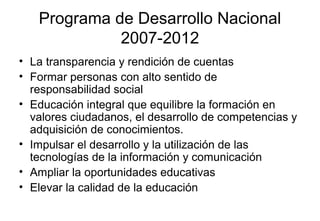 Programa de Desarrollo Nacional
2007-2012
• La transparencia y rendición de cuentas
• Formar personas con alto sentido de
responsabilidad social
• Educación integral que equilibre la formación en
valores ciudadanos, el desarrollo de competencias y
adquisición de conocimientos.
• Impulsar el desarrollo y la utilización de las
tecnologías de la información y comunicación
• Ampliar la oportunidades educativas
• Elevar la calidad de la educación
 