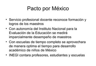 Pacto por México
• Servicio profesional docente reconoce formación y
logros de los maestros
• Con autonomía del Instituto Nacional para la
Evaluación de la Educación se medirá
imparcialmente desempeño de maestros
• Con escuelas de tiempo completo se aprovechara
de manera optima el tiempo para desarrollo
académico de niños de México
• INEGI contara profesores, estudiantes y escuelas
 