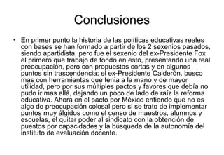 Conclusiones
• En primer punto la historia de las políticas educativas reales
con bases se han formado a partir de los 2 sexenios pasados,
siendo apartidista, pero fue el sexenio del ex-Presidente Fox
el primero que trabajo de fondo en esto, presentando una real
preocupación, pero con propuestas cortas y en algunos
puntos sin trascendencia; el ex-Presidente Calderón, busco
mas con herramientas que tenia a la mano y de mayor
utilidad, pero por sus múltiples pactos y favores que debía no
pudo ir mas allá, dejando un poco de lado de raíz la reforma
educativa. Ahora en el pacto por México entiendo que no es
algo de preocupación colosal pero si se trato de implementar
puntos muy álgidos como el censo de maestros, alumnos y
escuelas, el quitar poder al sindicato con la obtención de
puestos por capacidades y la búsqueda de la autonomía del
instituto de evaluación docente.
 