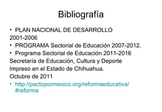 Bibliografía
• PLAN NACIONAL DE DESARROLLO
2001-2006
• PROGRAMA Sectorial de Educación 2007-2012.
• Programa Sectorial de Educación 2011-2016
Secretaría de Educación, Cultura y Deporte
Impreso en el Estado de Chihuahua.
Octubre de 2011
• http://pactopormexico.org/reformaeducativa/
#reforma
 