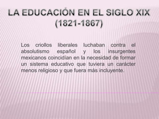Los criollos liberales luchaban contra el
absolutismo español y los insurgentes
mexicanos coincidían en la necesidad de formar
un sistema educativo que tuviera un carácter
menos religioso y que fuera más incluyente.
 