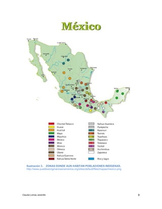 9 
Ilustración 3. ZONAS DONDE AUN HABITAN POBLACIONES INDÍGENAS. 
http://www.pueblosoriginariosenamerica.org/sites/default/files/mapas/mexico.png 
Claudia Lomas Jaramillo 
 
