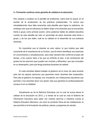 Otro aspecto a analizar es la plantilla de profesores, sobre todo la actual, en el 
sentido de la revaloración de las prácticas profesionales. Ya vemos que 
indudablemente hace falta acrecentar esta plantilla para lograr la cobertura, sin 
embargo creo que los esfuerzos se deben dirigir a los docentes que se encuentran 
frente a grupo como primera acción; cómo podemos hablar de calidad educativa 
cuando de esta plantilla tan solo un porcentaje de estos docentes está frente a 
grupo, y de los que están, cuál es su calidad en el desarrollo de sus prácticas 
docentes. 
Es importante que el docente se auto valore, lo que implica que esté 
consciente de la importancia de su función, que él mismo identifique sus carencias 
en conocimientos y actualizaciones, para estar siempre listo conforme al paso del 
tiempo, a los nuevos retos a los que se enfrenta el país, a las condiciones del 
grueso de los alumnos (que pueden ser muchas y diferentes), que sea innovador 
en su desempeño, para que tenga practicas docentes de calidad. 
En esta actividad deberá trabajar el gobierno de la mano de cada docente 
para dar los apoyos oportunos que garanticen tener docentes bien preparados. 
Para ello el gobierno ha logrado una vinculación con instituciones educativas que 
permitan a los docentes tener una opción más que garantice la profesionalización 
aunque no en su totalidad. 
Actualmente se da la Reforma Educativa con la cual se busca elevar la 
calidad de la educación en 2013, y a través de la cual se crea el Sistema de 
Información Educativa para saber con cuántos alumnos y maestros cuenta el 
Sistema Educativo Mexicano, así como la condición física de las instalaciones, lo 
que permitirá a la formulación de políticas, planes y programas de estudio. 
10 
3.- Formación continua como garantía de calidad en la educación. 
Claudia Lomas Jaramillo 
 
