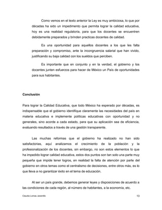 Como vemos en el texto anterior la Ley es muy ambiciosa, lo que por 
décadas ha sido un impedimento que permita lograr la calidad educativa, 
hoy es una realidad regulatoria, para que los docentes se encuentren 
debidamente preparados y brinden practicas docentes de calidad. 
Es una oportunidad para aquellos docentes a los que les falta 
preparación y compromiso, ante la incongruencia salarial que han vivido, 
justificando su baja calidad con los sueldos que perciben. 
Es importante que en conjunto y en la verdad, el gobierno y los 
docentes junten esfuerzos para hacer de México un País de oportunidades 
para sus habitantes. 
Para lograr la Calidad Educativa, que todo México ha esperado por décadas, es 
indispensable que el gobierno identifique claramente las necesidades del país en 
materia educativa e implemente políticas educativas con oportunidad y no 
generales, sino acorde a cada estado, para que su aplicación sea de eficiencia, 
evaluando resultados a través de una gestión transparente. 
Las muchas reformas que el gobierno ha realizado no han sido 
satisfactorias, aquí analizamos el crecimiento de la población y la 
profesionalización de los docentes, sin embargo, no son estos elementos lo que 
ha impedido lograr calidad educativa, estos dos puntos son tan solo una parte muy 
pequeña que impide tener logros, en realidad la falta de atención por parte del 
gobierno en otros temas como el centralismo de decisiones, entre otros más, es lo 
que lleva a no garantizar éxito en el tema de educación. 
Al ser un país grande, debemos generar leyes y disposiciones de acuerdo a 
13 
Conclusión 
las condiciones de cada región, al número de habitantes, a la economía, etc. 
Claudia Lomas Jaramillo 
 