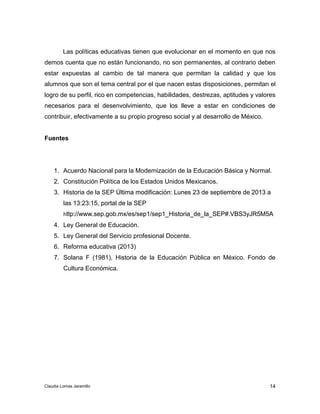 Las políticas educativas tienen que evolucionar en el momento en que nos 
demos cuenta que no están funcionando, no son permanentes, al contrario deben 
estar expuestas al cambio de tal manera que permitan la calidad y que los 
alumnos que son el tema central por el que nacen estas disposiciones, permitan el 
logro de su perfil, rico en competencias, habilidades, destrezas, aptitudes y valores 
necesarios para el desenvolvimiento, que los lleve a estar en condiciones de 
contribuir, efectivamente a su propio progreso social y al desarrollo de México. 
1. Acuerdo Nacional para la Modernización de la Educación Básica y Normal. 
2. Constitución Política de los Estados Unidos Mexicanos. 
3. Historia de la SEP Última modificación: Lunes 23 de septiembre de 2013 a 
las 13:23:15, portal de la SEP 
http://www.sep.gob.mx/es/sep1/sep1_Historia_de_la_SEP#.VBS3yJR5M5A 
4. Ley General de Educación. 
5. Ley General del Servicio profesional Docente. 
6. Reforma educativa (2013) 
7. Solana F (1981), Historia de la Educación Pública en México. Fondo de 
14 
Fuentes 
Cultura Económica. 
Claudia Lomas Jaramillo 

