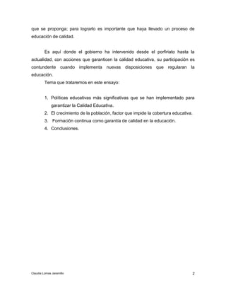 que se proponga; para lograrlo es importante que haya llevado un proceso de 
educación de calidad. 
Es aquí donde el gobierno ha intervenido desde el porfiriato hasta la 
actualidad, con acciones que garanticen la calidad educativa, su participación es 
contundente cuando implementa nuevas disposiciones que regularan la 
educación. 
1. Políticas educativas más significativas que se han implementado para 
2 
Tema que trataremos en este ensayo: 
garantizar la Calidad Educativa. 
2. El crecimiento de la población, factor que impide la cobertura educativa. 
3. Formación continua como garantía de calidad en la educación. 
4. Conclusiones. 
Claudia Lomas Jaramillo 
 