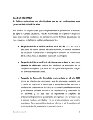 CALIDAD EDUCATIVA 
1.- Políticas educativas más significativas que se han implementado para 
garantizar la Calidad Educativa. 
Son muchas las disposiciones que ha implementado el gobierno con la finalidad 
de lograr la “Calidad Educativa”, y las ha manifestado en un plano de legalidad, 
estas disposiciones regulatorias las conocemos como “Políticas Educativas”, las 
más relevantes en la historia podrían ser las siguientes: 
 Proyecto de Educación Nacionalista en el año de 1921, ahí nace la 
estructura del actual sistema educativo nacional, se crea la Secretaría 
de Educación Pública quien se encargaría de controlar los lineamientos 
de la política. Inicia la educación pública en nuestro país. 
 Proyecto de Educación Rural e indígena que se llevó a cabo en el 
periodo de 1921-1942, atiende los problemas de educación de los 
campesinos indígenas que vivían en los lugares más apartados, surgen 
los primeros maestros rurales. 
 Proyecto de Educación Socialista implementada en el año 1934 
donde se ofrecían dos programas: uno de orientación socialista que 
consistía en despertar el interés por la educación de las personas a 
través de los programas de estudio que inculcaran los deberes solidarios 
y los derechos laborales en base a las características y condiciones de 
los alumnos; y por otro lado se implementó el programa de 
entrenamiento profesional que consistía en organizar a los profesores de 
la escuela rural por actividades y no por grados escolares para impartir 
sus clases. Es en esta política donde se reforma el art. 3 constitucional, 
instituyendo la obligatoriedad a la educación básica. 
3 
Claudia Lomas Jaramillo 
 