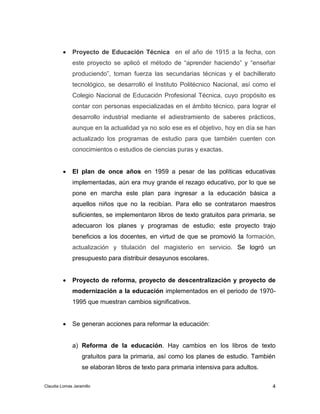  Proyecto de Educación Técnica en el año de 1915 a la fecha, con 
este proyecto se aplicó el método de “aprender haciendo” y “enseñar 
produciendo”, toman fuerza las secundarias técnicas y el bachillerato 
tecnológico, se desarrolló el Instituto Politécnico Nacional, así como el 
Colegio Nacional de Educación Profesional Técnica, cuyo propósito es 
contar con personas especializadas en el ámbito técnico, para lograr el 
desarrollo industrial mediante el adiestramiento de saberes prácticos, 
aunque en la actualidad ya no solo ese es el objetivo, hoy en día se han 
actualizado los programas de estudio para que también cuenten con 
conocimientos o estudios de ciencias puras y exactas. 
 El plan de once años en 1959 a pesar de las políticas educativas 
implementadas, aún era muy grande el rezago educativo, por lo que se 
pone en marcha este plan para ingresar a la educación básica a 
aquellos niños que no la recibían. Para ello se contrataron maestros 
suficientes, se implementaron libros de texto gratuitos para primaria, se 
adecuaron los planes y programas de estudio; este proyecto trajo 
beneficios a los docentes, en virtud de que se promovió la formación, 
actualización y titulación del magisterio en servicio. Se logró un 
presupuesto para distribuir desayunos escolares. 
 Proyecto de reforma, proyecto de descentralización y proyecto de 
modernización a la educación implementados en el periodo de 1970- 
1995 que muestran cambios significativos. 
a) Reforma de la educación. Hay cambios en los libros de texto 
gratuitos para la primaria, así como los planes de estudio. También 
se elaboran libros de texto para primaria intensiva para adultos. 
4 
 Se generan acciones para reformar la educación: 
Claudia Lomas Jaramillo 
 