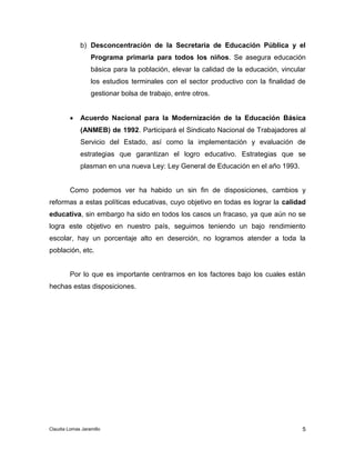 b) Desconcentración de la Secretaría de Educación Pública y el 
Programa primaria para todos los niños. Se asegura educación 
básica para la población, elevar la calidad de la educación, vincular 
los estudios terminales con el sector productivo con la finalidad de 
gestionar bolsa de trabajo, entre otros. 
 Acuerdo Nacional para la Modernización de la Educación Básica 
(ANMEB) de 1992. Participará el Sindicato Nacional de Trabajadores al 
Servicio del Estado, así como la implementación y evaluación de 
estrategias que garantizan el logro educativo. Estrategias que se 
plasman en una nueva Ley: Ley General de Educación en el año 1993. 
Como podemos ver ha habido un sin fin de disposiciones, cambios y 
reformas a estas políticas educativas, cuyo objetivo en todas es lograr la calidad 
educativa, sin embargo ha sido en todos los casos un fracaso, ya que aún no se 
logra este objetivo en nuestro país, seguimos teniendo un bajo rendimiento 
escolar, hay un porcentaje alto en deserción, no logramos atender a toda la 
población, etc. 
Por lo que es importante centrarnos en los factores bajo los cuales están 
5 
hechas estas disposiciones. 
Claudia Lomas Jaramillo 
 