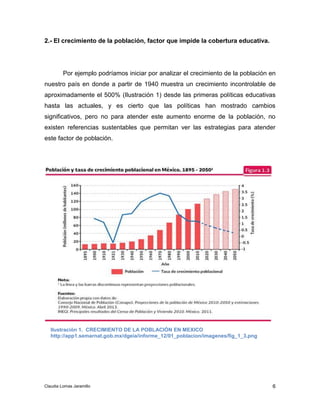 Por ejemplo podríamos iniciar por analizar el crecimiento de la población en 
nuestro país en donde a partir de 1940 muestra un crecimiento incontrolable de 
aproximadamente el 500% (Ilustración 1) desde las primeras políticas educativas 
hasta las actuales, y es cierto que las políticas han mostrado cambios 
significativos, pero no para atender este aumento enorme de la población, no 
existen referencias sustentables que permitan ver las estrategias para atender 
este factor de población. 
6 
2.- El crecimiento de la población, factor que impide la cobertura educativa. 
Ilustración 1. CRECIMIENTO DE LA POBLACIÓN EN MEXICO 
http://app1.semarnat.gob.mx/dgeia/informe_12/01_poblacion/imagenes/fig_1_3.png 
Claudia Lomas Jaramillo 
 