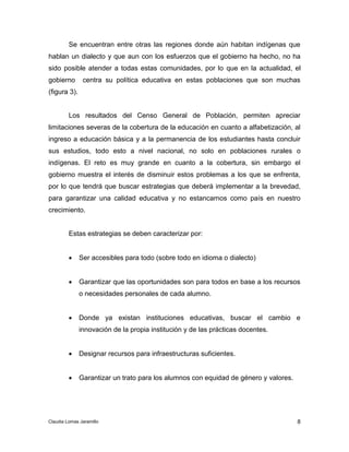 Se encuentran entre otras las regiones donde aún habitan indígenas que 
hablan un dialecto y que aun con los esfuerzos que el gobierno ha hecho, no ha 
sido posible atender a todas estas comunidades, por lo que en la actualidad, el 
gobierno centra su política educativa en estas poblaciones que son muchas 
(figura 3). 
Los resultados del Censo General de Población, permiten apreciar 
limitaciones severas de la cobertura de la educación en cuanto a alfabetización, al 
ingreso a educación básica y a la permanencia de los estudiantes hasta concluir 
sus estudios, todo esto a nivel nacional, no solo en poblaciones rurales o 
indígenas. El reto es muy grande en cuanto a la cobertura, sin embargo el 
gobierno muestra el interés de disminuir estos problemas a los que se enfrenta, 
por lo que tendrá que buscar estrategias que deberá implementar a la brevedad, 
para garantizar una calidad educativa y no estancarnos como país en nuestro 
crecimiento. 
 Garantizar que las oportunidades son para todos en base a los recursos 
 Donde ya existan instituciones educativas, buscar el cambio e 
8 
Estas estrategias se deben caracterizar por: 
 Ser accesibles para todo (sobre todo en idioma o dialecto) 
o necesidades personales de cada alumno. 
innovación de la propia institución y de las prácticas docentes. 
 Designar recursos para infraestructuras suficientes. 
 Garantizar un trato para los alumnos con equidad de género y valores. 
Claudia Lomas Jaramillo 
 
