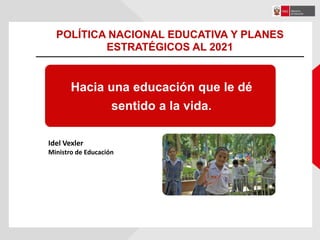 Hacia una educación que le dé
sentido a la vida.
Idel Vexler
Ministro de Educación
POLÍTICA NACIONAL EDUCATIVA Y PLANES
ESTRATÉGICOS AL 2021
 