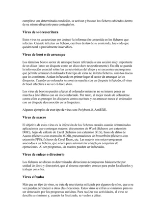 cumplirse una determinada condición, se activan y buscan los ficheros ubicados dentro
de su mismo directorio para contagiarlos.

Virus de sobreescritura

Estos virus se caracterizan por destruir la información contenida en los ficheros que
infectan. Cuando infectan un fichero, escriben dentro de su contenido, haciendo que
queden total o parcialmente inservibles.

Virus de boot o de arranque

Los términos boot o sector de arranque hacen referencia a una sección muy importante
de un disco (tanto un disquete como un disco duro respectivamente). En ella se guarda
la información esencial sobre las características del disco y se encuentra un programa
que permite arrancar el ordenador.Este tipo de virus no infecta ficheros, sino los discos
que los contienen. Actúan infectando en primer lugar el sector de arranque de los
disquetes. Cuando un ordenador se pone en marcha con un disquete infectado, el virus
de boot infectará a su vez el disco duro.

Los virus de boot no pueden afectar al ordenador mientras no se intente poner en
marcha a éste último con un disco infectado. Por tanto, el mejor modo de defenderse
contra ellos es proteger los disquetes contra escritura y no arrancar nunca el ordenador
con un disquete desconocido en la disquetera.

Algunos ejemplos de este tipo de virus son: Polyboot.B, AntiEXE.

Virus de macro

El objetivo de estos virus es la infección de los ficheros creados usando determinadas
aplicaciones que contengan macros: documentos de Word (ficheros con extensión
DOC), hojas de cálculo de Excel (ficheros con extensión XLS), bases de datos de
Access (ficheros con extensión MDB), presentaciones de PowerPoint (ficheros con
extensión PPS), ficheros de Corel Draw, etc. Las macros son micro-programas
asociados a un fichero, que sirven para automatizar complejos conjuntos de
operaciones. Al ser programas, las macros pueden ser infectadas.

Virus de enlace o directorio

Los ficheros se ubican en determinadas direcciones (compuestas básicamente por
unidad de disco y directorio), que el sistema operativo conoce para poder localizarlos y
trabajar con ellos.

Virus cifrados

Más que un tipo de virus, se trata de una técnica utilizada por algunos de ellos, que a su
vez pueden pertenecer a otras clasificaciones. Estos virus se cifran a sí mismos para no
ser detectados por los programas antivirus. Para realizar sus actividades, el virus se
descifra a sí mismo y, cuando ha finalizado, se vuelve a cifrar.
 