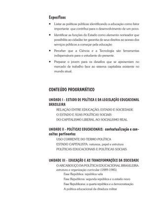 Específicos
¡	 Listar as políticas públicas identificando a educação como fator
importante que contribui para o desenvolvimento de um povo.
¡ 	Identificar as funções do Estado como elemento norteador que
possibilita ao cidadão ter garantia de seus direitos ao acesso dos
serviços públicos a começar pela educação
¡ 	 Perceber que a Ciência e a Tecnologia são ferramentas
indispensáveis para o estudante do presente.
¡	Preparar o jovem para os desafios que se apresentam no
mercado de trabalho face ao sistema capitalista existente no
mundo atual.
CONTEÚDO PROGRAMÁTICO
UNIDADE I - Estudo de política e da Legislação educacional
brasileira
RELAÇÃO ENTRE EDUCAÇÃO, ESTADO E SOCIEDADE
O ESTADO E SUAS POLÍTICAS SOCIAIS
DO CAPITALISMO LIBERAL AO SOCIALISMO REAL
UNIDADE II - POLÍTICAS EDUCACIONAIS: contextualização e con-
ceitos pertinentes
	 USO CORRENTE DO TERMO POLÍTICA
	 ESTADO CAPITALISTA: natureza, papel e estrutura
	 POLÍTICAS EDUCACIONAIS E POLÍTICAS SOCIAIS
UNIDADE III - EDUCAÇÃO E AS TRANSFORMAÇÕES DA SOCIEDADE
	O ARCABOUÇO DA POLÍTICA EDUCACIONAL BRASILEIRA:
estrutura e organização curricular (1889-1985)
		 Fase República: república vela
		 Fase Republicna: segunda república e o estado novo
		 Fase Republicana: a quarta república e a democratização
		A política educacional da ditadura militar
 