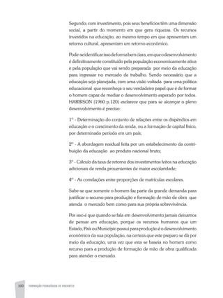 100 FORMAÇÃO PEDAGÓGICA DE DOCENTES
Segundo, com investimento, pois seus benefícios têm uma dimensão
social, a partir do momento em que gera riquezas. Os recursos
investidos na educação, ao mesmo tempo em que apresentam um
retorno cultural, apresentam um retorno econômico.
Pode-seidentificarissodeformabemclara,emqueodesenvolvimento
é definitivamente constituído pela população economicamente ativa
e pela população que vai sendo preparada por meio da educação
para ingressar no mercado de trabalho. Sendo necessário que a
educação seja planejada, com uma visão voltada para uma política
educacional que reconheça o seu verdadeiro papel que é de formar
o homem capaz de mediar o desenvolvimento esperado por todos.
HARBISON (1960 p.120) esclarece que para se alcançar o pleno
desenvolvimento é preciso:
1º - Determinação do conjunto de relações entre os dispêndios em
educação e o crescimento da renda, ou a formação de capital físico,
por determinado período em um país;
2º - A abordagem residual feita por um estabelecimento da contri-
buição da educação ao produto nacional bruto;
3º - Cálculo da taxa de retorno dos investimentos feitos na educação
adicionais de renda provenientes de maior escolaridade;
4º - As correlações entre proporções de matrículas escolares.
Sabe-se que somente o homem faz parte da grande demanda para
justificar o recurso para produção e formação de mão de obra que
atenda o mercado bem como para sua própria sobrevivência.
Por isso é que quando se fala em desenvolvimento jamais deixamos
de pensar em educação, porque os recursos humanos que um
Estado,PaísouMunicípiopossuiparaproduçãoéodesenvolvimento
econômico da sua população, na certeza que este preparo se dá por
meio da educação, uma vez que esta se baseia no homem como
recurso para a produção de formação de mão de obra qualificada
para atender o mercado.
 