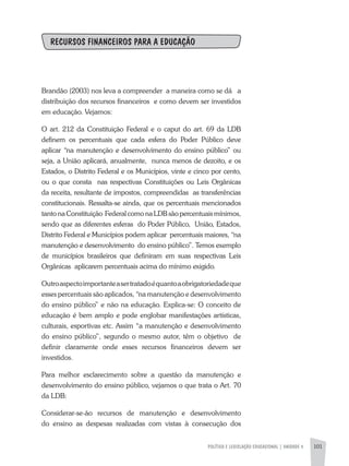 POLÍTICA E LEGISLAÇÃO EDUCACIONAL | unidade 4 101
RECURSOS FINANCEIROS PARA A EDUCAÇÃO
Brandão (2003) nos leva a compreender a maneira como se dá a
distribuição dos recursos financeiros e como devem ser investidos
em educação. Vejamos:
O art. 212 da Constituição Federal e o caput do art. 69 da LDB
definem os percentuais que cada esfera do Poder Público deve
aplicar “na manutenção e desenvolvimento do ensino público” ou
seja, a União aplicará, anualmente, nunca menos de dezoito, e os
Estados, o Distrito Federal e os Municípios, vinte e cinco por cento,
ou o que consta nas respectivas Constituições ou Leis Orgânicas
da receita, resultante de impostos, compreendidas as transferências
constitucionais. Ressalta-se ainda, que os percentuais mencionados
tanto na Constituição Federal como na LDB são percentuais mínimos,
sendo que as diferentes esferas do Poder Público, União, Estados,
Distrito Federal e Municípios podem aplicar percentuais maiores, “na
manutenção e desenvolvimento do ensino público”. Temos exemplo
de municípios brasileiros que definiram em suas respectivas Leis
Orgânicas aplicarem percentuais acima do mínimo exigido.
Outroaspectoimportanteasertratadoéquantoaobrigatoriedadeque
esses percentuais são aplicados, “na manutenção e desenvolvimento
do ensino público” e não na educação. Explica-se: O conceito de
educação é bem amplo e pode englobar manifestações artísticas,
culturais, esportivas etc. Assim “a manutenção e desenvolvimento
do ensino público”, segundo o mesmo autor, têm o objetivo de
definir claramente onde esses recursos financeiros devem ser
investidos.
Para melhor esclarecimento sobre a questão da manutenção e
desenvolvimento do ensino público, vejamos o que trata o Art. 70
da LDB:
Considerar-se-ão recursos de manutenção e desenvolvimento
do ensino as despesas realizadas com vistas à consecução dos
 