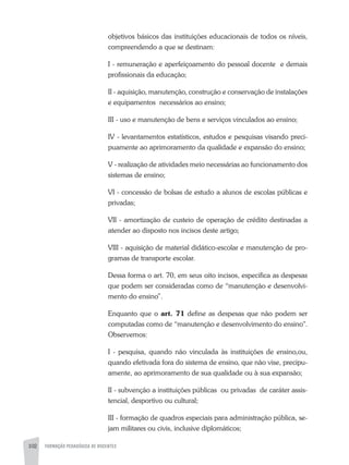 102 FORMAÇÃO PEDAGÓGICA DE DOCENTES
objetivos básicos das instituições educacionais de todos os níveis,
compreendendo a que se destinam:
I - remuneração e aperfeiçoamento do pessoal docente e demais
profissionais da educação;
II - aquisição, manutenção, construção e conservação de instalações
e equipamentos necessários ao ensino;
III - uso e manutenção de bens e serviços vinculados ao ensino;
IV - levantamentos estatísticos, estudos e pesquisas visando preci-
puamente ao aprimoramento da qualidade e expansão do ensino;
V - realização de atividades meio necessárias ao funcionamento dos
sistemas de ensino;
VI - concessão de bolsas de estudo a alunos de escolas públicas e
privadas;
VII - amortização de custeio de operação de crédito destinadas a
atender ao disposto nos incisos deste artigo;
VIII - aquisição de material didático-escolar e manutenção de pro-
gramas de transporte escolar.
Dessa forma o art. 70, em seus oito incisos, especifica as despesas
que podem ser consideradas como de “manutenção e desenvolvi-
mento do ensino”.
Enquanto que o art. 71 define as despesas que não podem ser
computadas como de “manutenção e desenvolvimento do ensino".
Observemos:
I - pesquisa, quando não vinculada às instituições de ensino,ou,
quando efetivada fora do sistema de ensino, que não vise, precipu-
amente, ao aprimoramento de sua qualidade ou à sua expansão;
II - subvenção a instituições públicas ou privadas de caráter assis-
tencial, desportivo ou cultural;
III - formação de quadros especiais para administração pública, se-
jam militares ou civis, inclusive diplomáticos;
 