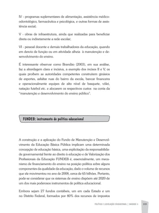 POLÍTICA E LEGISLAÇÃO EDUCACIONAL | unidade 4 103
IV - programas suplementares de alimentação, assistência médico-
odontológico, farmacêutica e psicológica, e outras formas de assis-
tência social;
V - obras de infraestrutura, ainda que realizadas para beneficiar
direta ou indiretamente a rede escolar;
VI - pessoal docente e demais trabalhadores da educação, quando
em desvio de função ou em atividade alheia à manutenção e de-
senvolvimento do ensino.
É interessante observar como Brandão (2003), em sua análise,
faz a abordagem clara e incisiva, a exemplo dos incisos II e V, os
quais proíbem as autoridades competentes construírem ginásios
de esportes, asfaltar ruas do bairro da escola, bancar financeira
e operacionalmente equipes de alto nível de basquete, vôlei,
natação futebol etc. e alocarem os respectivos custos na conta da
“manutenção e desenvolvimento do ensino público".
FUNDEB: instrumento de política educacional
A construção e a aplicação do Fundo de Manutenção e Desenvol-
vimento da Educação Básica Pública implicam uma determinada
concepção de educação básica, uma explicitação da responsabilida-
de governamental frente ao direito à educação e de Valorização dos
Profissionais da Educação FUNDEB é, essencialmente, um meca-
nismo de financiamento do ensino na posição política sobre alguns
componentes da qualidade da educação, dado o volume de recursos
que ele movimentou no ano de 2008, cerca de 65 bilhões. Portanto,
pode-se considerar que os sistemas de ensino dispõem até 2020 de
um dos mais poderosos instrumentos de política educacional.
Embora sejam 27 fundos contábeis, um em cada Estado e um
no Distrito Federal, formados por 80% dos recursos de impostos
 