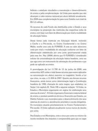 104 FORMAÇÃO PEDAGÓGICA DE DOCENTES
federais e estaduais vinculados a manutenção e desenvolvimento
do ensino e pela complementação da União para aqueles que não
alcançam o valor mínimo nacional por aluno definido anualmente.
Em 2008 essa complementação foi para nove Estados num total de
R$ 3,2 milhões.
Os recursos de cada Fundo são distribuídos entre o Estado e seus
municípios na proporção das matrículas das respectivas redes de
ensino, com base num fator de diferenciação por nível e modalidade
de educação básica.
Dessa forma cada matrícula em Educação Infantil, incluindo
a Creche e a Pré-escola, no Ensino Fundamental e no Ensino
Médio, recebe uma cota do FUNDEB. A cota ou valor aluno/ano
varia por nível e modalidade de educação conforme um fator de
diferenciação estabelecida por uma junta governamental criada
para esse fim. Ney (2008) afirma que O FUNDEB é considerado
indutor da universalização da educação básica brasileira, uma vez
que age como um instrumento de valorização dos professores e que
pode ser aplicado ao ensino.
A promulgação da Lei 11.700 de 13 de junho de 2008, esta
acrescentou 60% sobre o total desses recursos para serem aplicados
na remuneração em efetivo exercício no magistério. Sendo a Lei
que criou, ou seja, a 11.494 de 2007. Quanto aos demais recursos
financeiros, ainda temos como determinação legal a Constituição
brasileira de 1988, chamada de carta magna, que estabelece na
Seção I do capítulo III, Título VIII a seguinte redação: “A União, os
Estados e Municípios organizarão em regime de colaboração seus
sistemasdeensino”.AUniãoorganizaráefinanciaráosistemafederal
de ensino, e prestará assistência técnica e financeira aos Estados, ao
Distrito Federal e aos municípios para o desenvolvimento dos seus
sistemas de ensino e o atendimento prioritário à escola obrigatória.
Os municípios atuarão prioritariamente no Ensino Fundamental e
Pré-escolar. A União aplicará anualmente nunca menos de dezoito
por cento.
Nos Estados e nos Municípios, vinte e cinco por cento no mínimo da
receita resultante dos impostos é compreendida para que as vagas
 