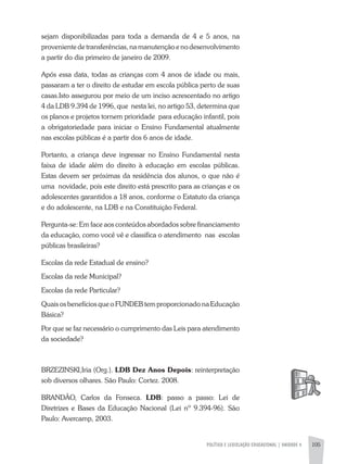 POLíTICA E LEGISLAÇÃO EDUCACIONAL | UNIDADE 4 105
sejam disponibilizadas para toda a demanda de 4 e 5 anos, na
provenientedetransferências,namanutençãoenodesenvolvimento
a partir do dia primeiro de janeiro de 2009.
após essa data, todas as crianças com 4 anos de idade ou mais,
passaram a ter o direito de estudar em escola pública perto de suas
casas.Isto assegurou por meio de um inciso acrescentado no artigo
4 da LDB 9.394 de 1996, que nesta lei, no artigo 53, determina que
os planos e projetos tornem prioridade para educação infantil, pois
a obrigatoriedade para iniciar o Ensino Fundamental atualmente
nas escolas públicas é a partir dos 6 anos de idade.
Portanto, a criança deve ingressar no Ensino Fundamental nesta
faixa de idade além do direito à educação em escolas públicas.
Estas devem ser próximas da residência dos alunos, o que não é
uma novidade, pois este direito está prescrito para as crianças e os
adolescentes garantidos a 18 anos, conforme o Estatuto da criança
e do adolescente, na LDB e na Constituição Federal.
Pergunta-se: Em face aos conteúdos abordados sobre financiamento
da educação, como você vê e classifica o atendimento nas escolas
públicas brasileiras?
Escolas da rede Estadual de ensino?
Escolas da rede Municipal?
Escolas da rede Particular?
Quais os benefícios que o FUNDEB tem proporcionado na Educação
Básica?
Por que se faz necessário o cumprimento das Leis para atendimento
da sociedade?
BRzEzINSKI,Iria (Org.). LDB Dez Anos Depois: reinterpretação
sob diversos olhares. São Paulo: Cortez. 2008.
BRaNDÃO, Carlos da Fonseca. LDB: passo a passo: Lei de
Diretrizes e Bases da Educação Nacional (Lei nº 9.394-96). São
Paulo: avercamp, 2003.
 