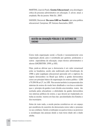 106 FORMAÇÃO PEDAGÓGICA DE DOCENTES
MARTINS, José do Prado. Gestão Educacional: uma abordagem
crítica do processo administrativo em educação. 3. ed.rev. atual. e
ampliada. Rio de janeiro: Wak Ed., 2007.
SAVIANI, Dermeval. Da nova LBD ao Fundeb: por uma política
educacional. Campinas, SP: Autores Associados, 2007.
GESTÃO DA EDUCAÇÃO PÚBLICA E OS SISTEMAS DE
ENSINO
Como toda organização social, a Escola é necessariamente uma
organização plural, pois é constituída por gestores, professores e
outros especialistas da educação, corpo técnico administrativo e
alunos (Sacristán, 1999, p.183).
Hoje, pode-se afirmar que a democracia é um valor consensual
entre os brasileiros, sendo este reafirmado pela Constituição de
1988 e pela Legislação educacional aprovada sob a vigência do
regime democrático no Brasil que define a gestão democrática
como um princípio básico de organização do ensino público - LDB
nº9.394-96 art.3º, inc.VIII. Nos remete também à compreensão dos
sistemas de ensino de modo bem detalhado e nos leva a entender
que o princípio da gestão é sem dúvida uma temática maior, tão
sonhada pelos educadores: a efetividade da gestão democrática
nos sistemas públicos de ensino, e que deverá ser implantada em
todas as escolas mesmo em face das peculiaridades dos Estados e
dos municípios.
Antes de mais nada, a escola precisa constituir-se em um espaço
por excelência do exercício da democracia como valor e processo
no seu cotidiano. Sendo a instituição na qual se inicia e se promove
a socialização das pessoas desde a mais tenra idade até a idade
adulta.
 