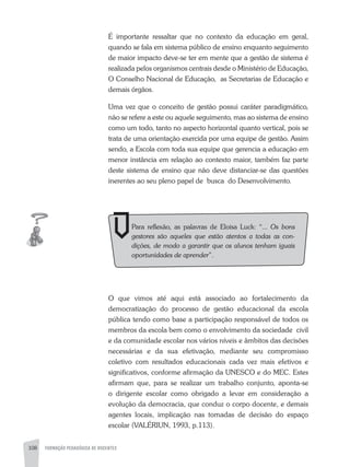 108 FORMAÇÃO PEDAGÓGICA DE DOCENTES
É importante ressaltar que no contexto da educação em geral,
quando se fala em sistema público de ensino enquanto seguimento
de maior impacto deve-se ter em mente que a gestão de sistema é
realizada pelos organismos centrais desde o Ministério de Educação,
O Conselho Nacional de Educação, as Secretarias de Educação e
demais órgãos.
Uma vez que o conceito de gestão possui caráter paradigmático,
não se refere a este ou aquele seguimento, mas ao sistema de ensino
como um todo, tanto no aspecto horizontal quanto vertical, pois se
trata de uma orientação exercida por uma equipe de gestão. assim
sendo, a Escola com toda sua equipe que gerencia a educação em
menor instância em relação ao contexto maior, também faz parte
deste sistema de ensino que não deve distanciar-se das questões
inerentes ao seu pleno papel de busca do Desenvolvimento.
O que vimos até aqui está associado ao fortalecimento da
democratização do processo de gestão educacional da escola
pública tendo como base a participação responsável de todos os
membros da escola bem como o envolvimento da sociedade civil
e da comunidade escolar nos vários níveis e âmbitos das decisões
necessárias e da sua efetivação, mediante seu compromisso
coletivo com resultados educacionais cada vez mais efetivos e
significativos, conforme afirmação da UNESCO e do MEC. Estes
afirmam que, para se realizar um trabalho conjunto, aponta-se
o dirigente escolar como obrigado a levar em consideração a
evolução da democracia, que conduz o corpo docente, e demais
agentes locais, implicação nas tomadas de decisão do espaço
escolar (VaLÉRIUN, 1993, p.113).
Para reflexão, as palavras de Eloisa Luck: “... Os bons
gestores são aqueles que estão atentos a todas as con-
dições, de modo a garantir que os alunos tenham iguais
oportunidades de aprender”.
 