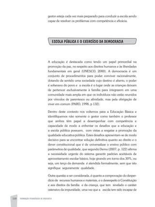 110 FORMAÇÃO PEDAGÓGICA DE DOCENTES
gestor esteja cada vez mais preparado para conduzir a escola sendo
capaz de resolver os problemas com competência e eficácia.
ESCOLA PÚBLICA E O EXERCÍCIO DA DEMOCRACIA
A educação é destacada como tendo um papel primordial na
promoção da paz, no respeito aos direitos humanos e às liberdades
fundamentais em geral (UNESCO, 2000). A democracia é um
conjunto de procedimentos para poder conviver racionalmente,
dotando de sentido uma sociedade cujo destino é aberto, o poder
é soberano do povo e a escola é o lugar onde as crianças deixam
de pertencer exclusivamente à família para integrarem em uma
comunidade mais ampla em que os indivíduos não estão reunidos
por vínculos de parentesco ou afinidade, mas pela obrigação de
viver em comum (PARO, 1998, p 132).
Dentro deste contexto nos voltemos para a Educação Básica e
identifiquemos não somente o gestor como também o professor
que ambos têm papel a desempenhar com competência e
capacidade de modo a enfrentar os desafios que a educação e
a escola pública possuem, com vistas a resgatar a promoção da
qualidade educativa pública. Estes desafios apresentam-se de modo
decisivo para se encontrar solução definitiva quanto ao direito e o
dever constitucional que é de universalizar o ensino público com
parâmetros de qualidade, que segundo Demo (2007, p. 122) afirma
a necessidade urgente do sistema garantir padrões aceitáveis de
aproveitamento escolar básico, hoje girando em torno dos 30%, ou
seja, um terço da demanda é atendida formalmente, sem que isto
signifique seguramente qualidade.
Outra questão a ser considerada, é quanto a comprovação do desper-
dício de recursos humanos e materiais, e o desrespeito à Constituição
e aos direitos da família e da criança, que tem revelado o caráter
ostensivo da impunidade, uma vez que a escola tem sido incapaz de
 