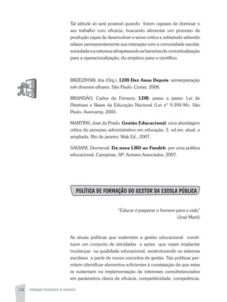 112 FORMAÇÃO PEDAGÓGICA DE DOCENTES
Tal atitude só será possível quando forem capazes de dominar o
seu trabalho com eficácia, buscando alimentar um processo de
produção capaz de desenvolver o senso crítico e sobretudo sabendo
refazer permanentemente sua interação com a comunidade escolar,
sociedadeeanaturezaultrapassandoasbarreirasda conceitualização
para a operacionalização, do empírico para o científico.
BRzEzINSKI, Iria (Org.). LDB Dez Anos Depois: reinterpretação
sob diversos olhares. São Paulo: Cortez. 2008.
BRaNDÃO, Carlos da Fonseca. LDB: passo a passo: Lei de
Diretrizes e Bases da Educação Nacional (Lei nº 9.394-96). São
Paulo. avercamp, 2003.
MaRTINS, José do Prado. Gestão Educacional: uma abordagem
crítica do processo administrativo em educação. 3. ed.rev. atual. e
ampliada. Rio de janeiro: Wak Ed., 2007.
SaVIaNI, Dermeval. Da nova LBD ao Fundeb: por uma política
educacional. Campinas, SP: autores associados, 2007.
POLíTICA DE FORMAÇÂO DO GESTOR DA ESCOLA PÚBLICA
“Educar é preparar o homem para a vida”
(José Martí)
as atuais políticas que sustentam a gestão educacional consti-
tuem um conjunto de atividades e ações que visam implantar
mudanças na qualidade educacional, reestruturando os sistemas
escolares a partir de novos conceitos de gestão. Tais políticas per-
mitem identificar elementos suficientes à constatação de que estas
se sustentam na implementação de interesses consubstanciados
em parâmetros claros de eficácia, competitividade, competência,
 