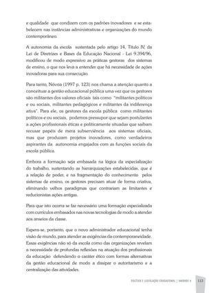 POLÍTICA E LEGISLAÇÃO EDUCACIONAL | unidade 4 113
e qualidade que condizem com os padrões inovadores e se esta-
belecem nas instâncias administrativas e organizações do mundo
contemporâneo.
A autonomia da escola sustentada pelo artigo 14, Titulo IV, da
Lei de Diretrizes e Bases da Educação Nacional - Lei 9.394/96,
modificou de modo expressivo as práticas gestoras dos sistemas
de ensino, o que nos leva a entender que há necessidade de ações
inovadoras para sua consecução.
Para tanto, Nóvoa (1997 p. 123) nos chama a atenção quanto a
conceituar a gestão educacional pública uma vez que os gestores
são militantes dos valores oficiais tais como “militantes políticos
e ou sociais, militantes pedagógicos e militantes da indiferença
ativa". Para ele, os gestores da escola pública como militantes
políticos e ou sociais, podemos pressupor que sejam postulantes
a ações profissionais éticas e politicamente situadas que saibam
recusar papéis de mera subserviência aos sistemas oficiais,
mas que produzam projetos inovadores, como verdadeiros
aspirantes da autonomia engajados com as funções sociais da
escola pública.
Embora a formação seja embasada na lógica da especialização
do trabalho, sustentando as hierarquizações estabelecidas, que é
a relação de poder, e na fragmentação do conhecimento pelos
sistemas de ensino, os gestores precisam atuar de forma criativa,
eliminando velhos paradigmas que contrariam as limitantes e
reducionistas ações antigas.
Para que isto ocorra se faz necessário uma formação especializada
com currículos embasados nas novas tecnologias de modo a atender
aos anseios da classe.
Espera-se, portanto, que o novo administrador educacional tenha
visão de mundo, para atender as exigências da contemporaneidade.
Essas exigências não só da escola como das organizações revelam
a necessidade de profundas reflexões na atuação dos profissionais
da educação defendendo o caráter ético com formas alternativas
da gestão educacional de modo a dissipar o autoritarismo e a
centralização das atividades.
 