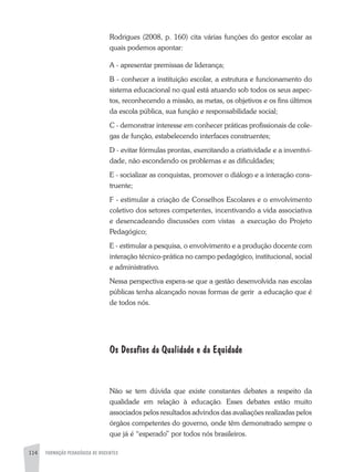 114 FORMAÇÃO PEDAGÓGICA DE DOCENTES
Rodrigues (2008, p. 160) cita várias funções do gestor escolar as
quais podemos apontar:
A - apresentar premissas de liderança;
B - conhecer a instituição escolar, a estrutura e funcionamento do
sistema educacional no qual está atuando sob todos os seus aspec-
tos, reconhecendo a missão, as metas, os objetivos e os fins últimos
da escola pública, sua função e responsabilidade social;
C - demonstrar interesse em conhecer práticas profissionais de cole-
gas de função, estabelecendo interfaces construentes;
D - evitar fórmulas prontas, exercitando a criatividade e a inventivi-
dade, não escondendo os problemas e as dificuldades;
E - socializar as conquistas, promover o diálogo e a interação cons-
truente;
F - estimular a criação de Conselhos Escolares e o envolvimento
coletivo dos setores competentes, incentivando a vida associativa
e desencadeando discussões com vistas a execução do Projeto
Pedagógico;
E - estimular a pesquisa, o envolvimento e a produção docente com
interação técnico-prática no campo pedagógico, institucional, social
e administrativo.
Nessa perspectiva espera-se que a gestão desenvolvida nas escolas
públicas tenha alcançado novas formas de gerir a educação que é
de todos nós.
Os Desafios da Qualidade e da Equidade
Não se tem dúvida que existe constantes debates a respeito da
qualidade em relação à educação. Esses debates estão muito
associados pelos resultados advindos das avaliações realizadas pelos
órgãos competentes do governo, onde têm demonstrado sempre o
que já é “esperado” por todos nós brasileiros.
 