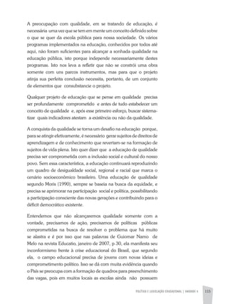POLÍTICA E LEGISLAÇÃO EDUCACIONAL | unidade 4 115
A preocupação com qualidade, em se tratando de educação, é
necessária uma vez que se tem em mente um conceito definido sobre
o que se quer da escola pública para nossa sociedade. Os vários
programas implementados na educação, conhecidos por todos até
aqui, não foram suficientes para alcançar a sonhada qualidade na
educação pública, isto porque independe necessariamente destes
programas. Isto nos leva a refletir que não se constrói uma obra
somente com uns parcos instrumentos, mas para que o projeto
atinja sua perfeita conclusão necessita, portanto, de um conjunto
de elementos que consubstancie o projeto.
Qualquer projeto de educação que se pense em qualidade precisa
ser profundamente comprometido e antes de tudo estabelecer um
conceito de qualidade e, após esse primeiro esforço, buscar sistema-
tizar quais indicadores atestam a existência ou não da qualidade.
A conquista da qualidade se torna um desafio na educação porque,
para se atingir efetivamente, é necessário gerar sujeitos de direitos de
aprendizagem e de conhecimento que revertam-se na formação de
sujeitos de vida plena. Isto quer dizer que a educação de qualidade
precisa ser comprometida com a inclusão social e cultural do nosso
povo. Sem essa característica, a educação continuará reproduzindo
um quadro de desigualdade social, regional e racial que marca o
cenário socioeconômico brasileiro. Uma educação de qualidade
segundo Moris (1990), sempre se baseia na busca da equidade, e
precisa se aprimorar na participação social e política, possibilitando
a participação consciente das novas gerações e contribuindo para o
déficit democrático existente.
Entendemos que não alcançaremos qualidade somente com a
vontade, precisamos de ação, precisamos de políticas públicas
comprometidas na busca de resolver o problema que há muito
se alastra e é por isso que nas palavras de Guiomar Namo de
Melo na revista Educatio, janeiro de 2007, p 30, ela manifesta seu
inconformismo frente à crise educacional do Brasil, que segundo
ela, o campo educacional precisa de jovens com novas ideias e
comprometimento político. Isso se dá com muita evidência quando
o País se preocupa com a formação de quadros para preenchimento
das vagas, pois em muitos locais as escolas ainda não possuem
 