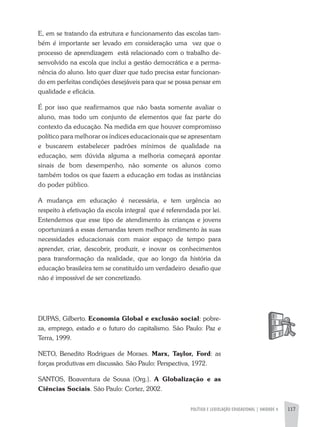 POLíTICA E LEGISLAÇÃO EDUCACIONAL | UNIDADE 4 117
E, em se tratando da estrutura e funcionamento das escolas tam-
bém é importante ser levado em consideração uma vez que o
processo de aprendizagem está relacionado com o trabalho de-
senvolvido na escola que inclui a gestão democrática e a perma-
nência do aluno. Isto quer dizer que tudo precisa estar funcionan-
do em perfeitas condições desejáveis para que se possa pensar em
qualidade e eficácia.
É por isso que reafirmamos que não basta somente avaliar o
aluno, mas todo um conjunto de elementos que faz parte do
contexto da educação. Na medida em que houver compromisso
político para melhorar os índices educacionais que se apresentam
e buscarem estabelecer padrões mínimos de qualidade na
educação, sem dúvida alguma a melhoria começará apontar
sinais de bom desempenho, não somente os alunos como
também todos os que fazem a educação em todas as instâncias
do poder público.
a mudança em educação é necessária, e tem urgência ao
respeito à efetivação da escola integral que é referendada por lei.
Entendemos que esse tipo de atendimento às crianças e jovens
oportunizará a essas demandas terem melhor rendimento às suas
necessidades educacionais com maior espaço de tempo para
aprender, criar, descobrir, produzir, e inovar os conhecimentos
para transformação da realidade, que ao longo da história da
educação brasileira tem se constituído um verdadeiro desafio que
não é impossível de ser concretizado.
DUPaS, Gilberto. Economia Global e exclusão social: pobre-
za, emprego, estado e o futuro do capitalismo. São Paulo: Paz e
Terra, 1999.
NETO, Benedito Rodrigues de Moraes. Marx, Taylor, Ford: as
forças produtivas em discussão. São Paulo: Perspectiva, 1972.
SaNTOS, Boaventura de Sousa (Org.). A Globalização e as
Ciências Sociais. São Paulo: Cortez, 2002.
 