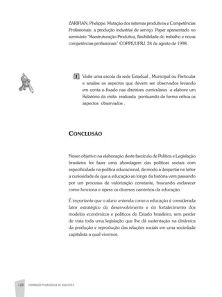 118 FORMAÇÃO PEDAGÓGICA DE DOCENTES
zaRIFIaN, Phelippe. Mutação dos sistemas produtivos e Competências
Profissionais: a produção industrial de serviço. Paper apresentado no
seminário “Reestruturação Produtiva, flexibilidade do trabalho e novas
competências profissionais” COPPE/UFRJ, 24 de agosto de 1998.
Visite uma escola da rede Estadual , Municipal ou Particular
e analise os aspectos que devem ser observados levando
em conta o fixado nas diretrizes curriculares e elabore um
Relatório da visita realizada pontuando de forma crítica os
aspectos observados .
CONCLUSÃO
Nosso objetivo na elaboração deste fascículo de Política e Legislação
brasileira foi fazer uma abordagem das políticas sociais com
especificidade na política educacional, de modo a despertar no leitor
a curiosidade de que a educação ao longo da história vem passando
por um processo de valorização constante, buscando esclarecer
como funciona e opera os diversos caminhos da educação.
É importante que o aluno entenda como a educação é considerada
fator estratégico do desenvolvimento e do fortalecimento dos
modelos econômicos e políticos do Estado brasileiro, sem perder
de vista toda uma legislação que lhe dá sustentação na dinâmica
da produção e reprodução das relações sociais em uma sociedade
capitalista a qual vivemos.
1
 