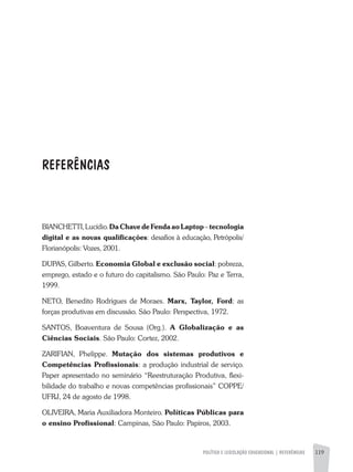 BIANCHETTI,Lucídio.DaChavedeFendaaoLaptop–tecnologia
digital e as novas qualificações: desafios à educação, Petrópolis/
Florianópolis: Vozes, 2001.
DUPAS, Gilberto. Economia Global e exclusão social: pobreza,
emprego, estado e o futuro do capitalismo. São Paulo: Paz e Terra,
1999.
NETO, Benedito Rodrigues de Moraes. Marx, Taylor, Ford: as
forças produtivas em discussão. São Paulo: Perspectiva, 1972.
SANTOS, Boaventura de Sousa (Org.). A Globalização e as
Ciências Sociais. São Paulo: Cortez, 2002.
ZARIFIAN, Phelippe. Mutação dos sistemas produtivos e
Competências Profissionais: a produção industrial de serviço.
Paper apresentado no seminário “Reestruturação Produtiva, flexi-
bilidade do trabalho e novas competências profissionais” COPPE/
UFRJ, 24 de agosto de 1998.
Oliveira, Maria Auxiliadora Monteiro. Políticas Públicas para
o ensino Profissional: Campinas, São Paulo: Papiros, 2003.
REFERÊNCIAS
POLÍTICA E LEGISLAÇÃO EDUCACIONAL | REFERÊNCIAS 119
 