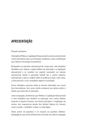 Prezado estudante,
AdisciplinaPolíticaeLegislaçãoEducacionaléumadeconhecimento
muito importante para sua formação acadêmica, pela contribuição
que oferece à formação do professor.
Embasada na estrutura educacional do nosso país, esta disciplina
identifica com clareza o papel político da educação e a legislação
educacional e se constitui um suporte necessário ao sistema
educacional, desde a educação infantil até o ensino superior,
estimulando o aluno a refletir sobre as políticas sociais, entre estas,
a educacional e o seu verdadeiro papel na sociedade.
Como disciplina, permeia todas as demais oferecidas nos cursos
das Licenciaturas. tem como mérito esclarecer aos alunos sobre o
direito que todos têm à educação.
nesta concepção, lembramos que Política e Legislação Educacional
é uma disciplina que também se preocupa com outros direitos
inerentes à pessoa humana. sua tônica principal é a legislação do
ensino, sem esquecer-se jamais dos direitos básicos do homem
como a saúde, o trabalho, o laser e a vida digna.
Outro ponto de grandeza é no tocante às questões didático-
pedagógicas,quesedãodiretamentenaescola,demodoacongregar
APRESENTAÇÃO
 