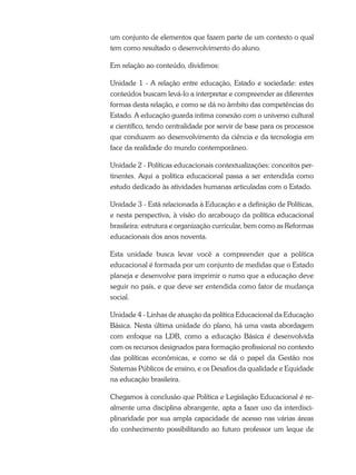 um conjunto de elementos que fazem parte de um contexto o qual
tem como resultado o desenvolvimento do aluno.
Em relação ao conteúdo, dividimos:
Unidade 1 - A relação entre educação, Estado e sociedade: estes
conteúdos buscam levá-lo a interpretar e compreender as diferentes
formas desta relação, e como se dá no âmbito das competências do
Estado. A educação guarda intima conexão com o universo cultural
e científico, tendo centralidade por servir de base para os processos
que conduzem ao desenvolvimento da ciência e da tecnologia em
face da realidade do mundo contemporâneo.
Unidade 2 - Políticas educacionais contextualizações: conceitos per-
tinentes. Aqui a política educacional passa a ser entendida como
estudo dedicado às atividades humanas articuladas com o Estado.
Unidade 3 - Está relacionada à Educação e a definição de Políticas,
e nesta perspectiva, à visão do arcabouço da política educacional
brasileira: estrutura e organização curricular, bem como as Reformas
educacionais dos anos noventa.
Esta unidade busca levar você a compreender que a política
educacional é formada por um conjunto de medidas que o Estado
planeja e desenvolve para imprimir o rumo que a educação deve
seguir no país, e que deve ser entendida como fator de mudança
social.
Unidade 4 - Linhas de atuação da política Educacional da Educação
Básica. Nesta última unidade do plano, há uma vasta abordagem
com enfoque na LDB, como a educação Básica é desenvolvida
com os recursos designados para formação profissional no contexto
das políticas econômicas, e como se dá o papel da Gestão nos
Sistemas Públicos de ensino, e os Desafios da qualidade e Equidade
na educação brasileira.
Chegamos à conclusão que Política e Legislação Educacional é re-
almente uma disciplina abrangente, apta a fazer uso da interdisci-
plinaridade por sua ampla capacidade de acesso nas várias áreas
do conhecimento possibilitando ao futuro professor um leque de
 